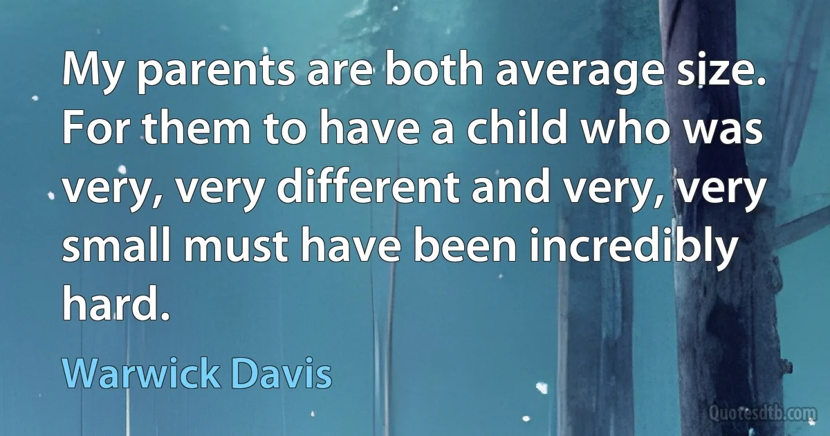 My parents are both average size. For them to have a child who was very, very different and very, very small must have been incredibly hard. (Warwick Davis)