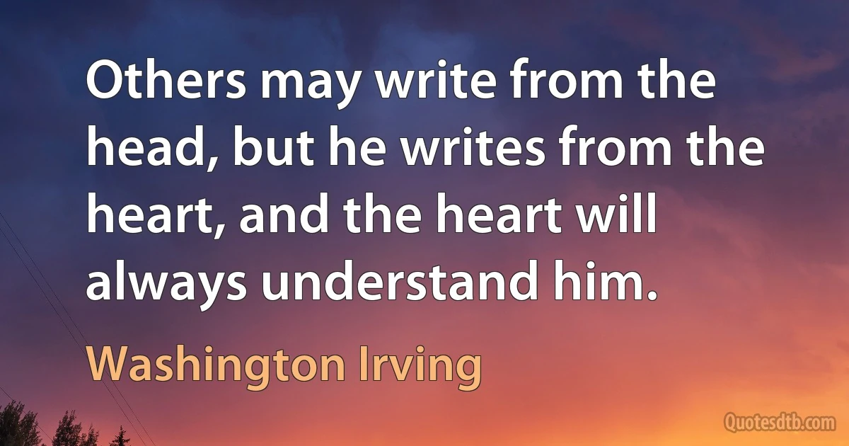 Others may write from the head, but he writes from the heart, and the heart will always understand him. (Washington Irving)