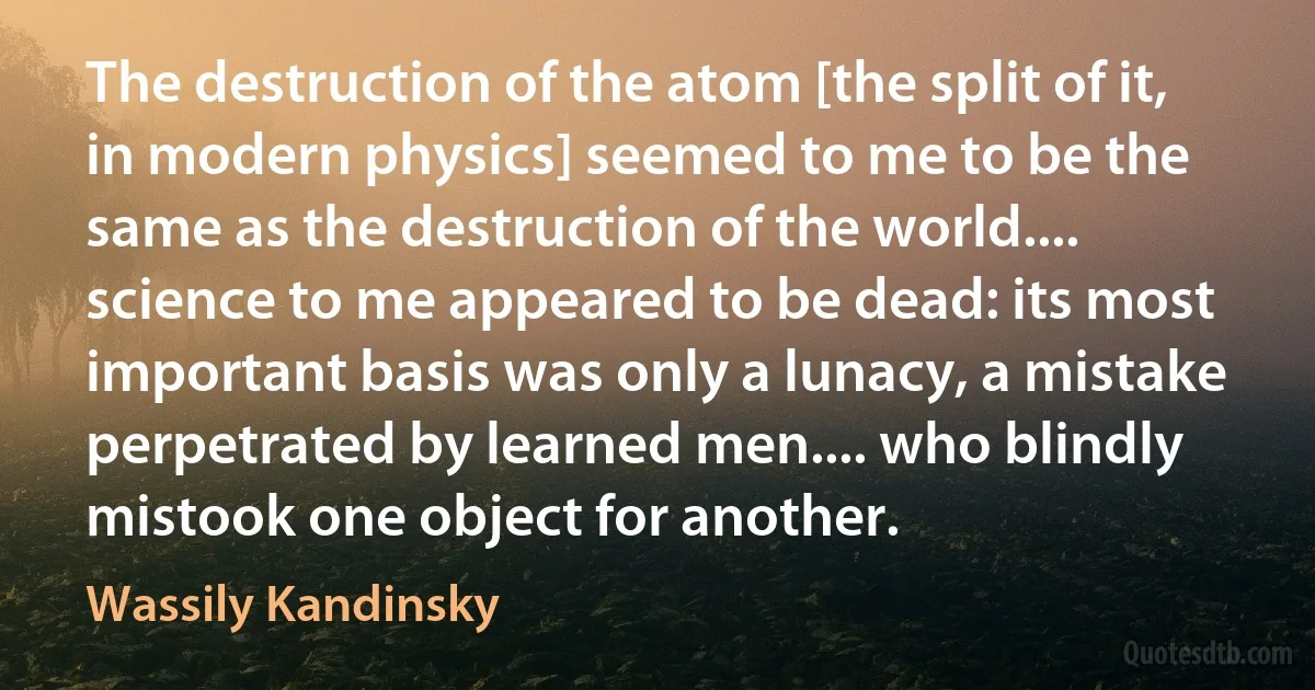 The destruction of the atom [the split of it, in modern physics] seemed to me to be the same as the destruction of the world.... science to me appeared to be dead: its most important basis was only a lunacy, a mistake perpetrated by learned men.... who blindly mistook one object for another. (Wassily Kandinsky)