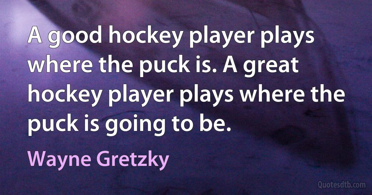 A good hockey player plays where the puck is. A great hockey player plays where the puck is going to be. (Wayne Gretzky)