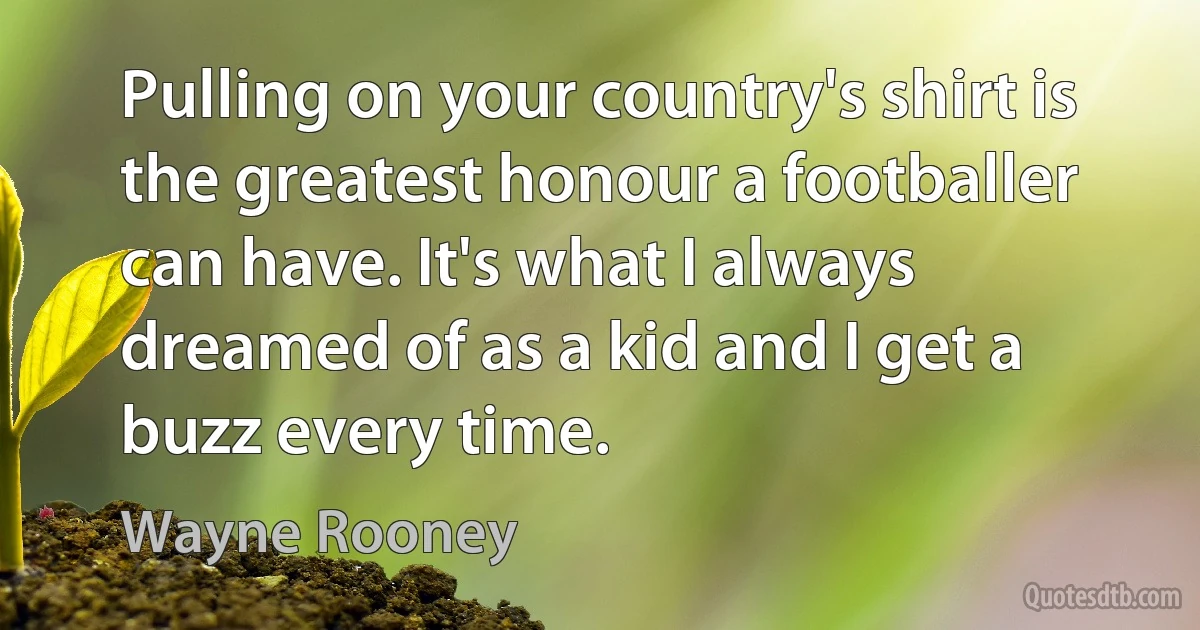 Pulling on your country's shirt is the greatest honour a footballer can have. It's what I always dreamed of as a kid and I get a buzz every time. (Wayne Rooney)