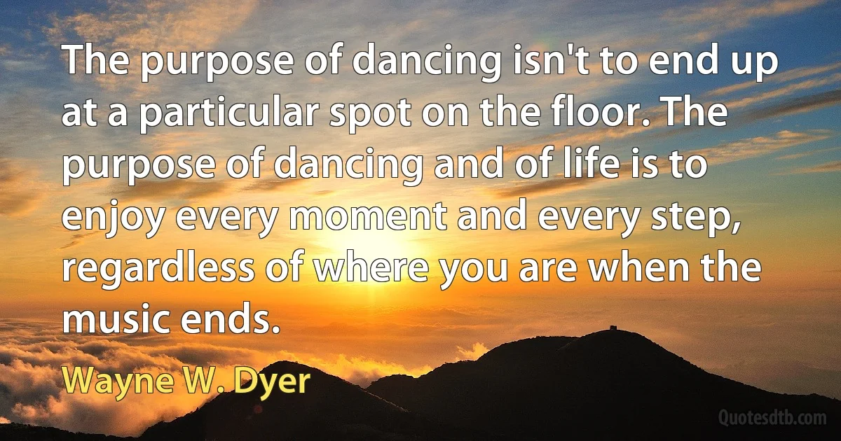 The purpose of dancing isn't to end up at a particular spot on the floor. The purpose of dancing and of life is to enjoy every moment and every step, regardless of where you are when the music ends. (Wayne W. Dyer)