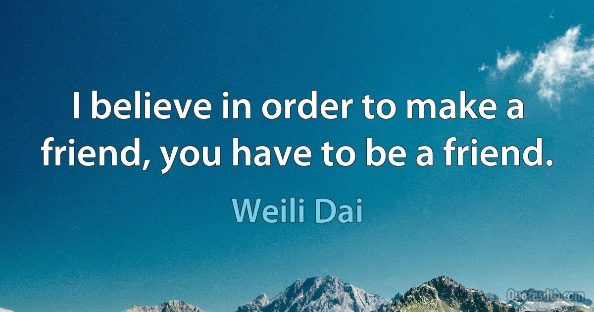 I believe in order to make a friend, you have to be a friend. (Weili Dai)