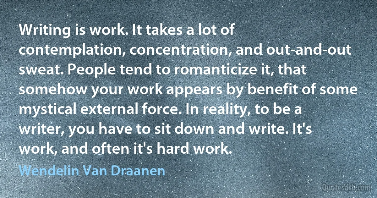 Writing is work. It takes a lot of contemplation, concentration, and out-and-out sweat. People tend to romanticize it, that somehow your work appears by benefit of some mystical external force. In reality, to be a writer, you have to sit down and write. It's work, and often it's hard work. (Wendelin Van Draanen)