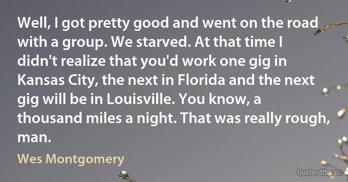 Well, I got pretty good and went on the road with a group. We starved. At that time I didn't realize that you'd work one gig in Kansas City, the next in Florida and the next gig will be in Louisville. You know, a thousand miles a night. That was really rough, man. (Wes Montgomery)