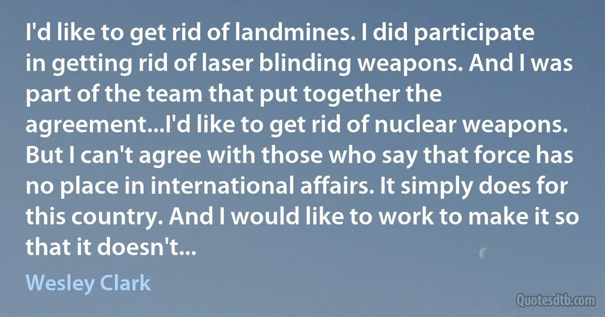 I'd like to get rid of landmines. I did participate in getting rid of laser blinding weapons. And I was part of the team that put together the agreement...I'd like to get rid of nuclear weapons. But I can't agree with those who say that force has no place in international affairs. It simply does for this country. And I would like to work to make it so that it doesn't... (Wesley Clark)