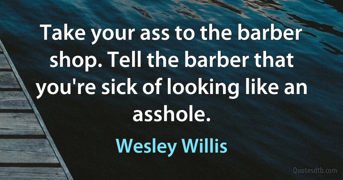 Take your ass to the barber shop. Tell the barber that you're sick of looking like an asshole. (Wesley Willis)