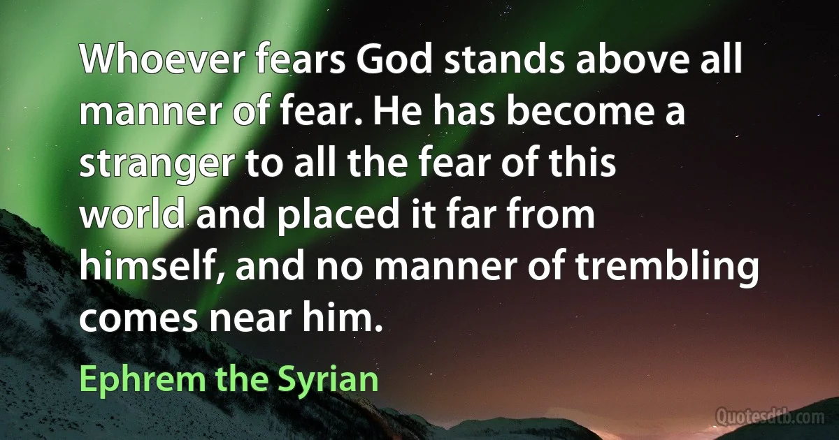 Whoever fears God stands above all manner of fear. He has become a stranger to all the fear of this world and placed it far from himself, and no manner of trembling comes near him. (Ephrem the Syrian)