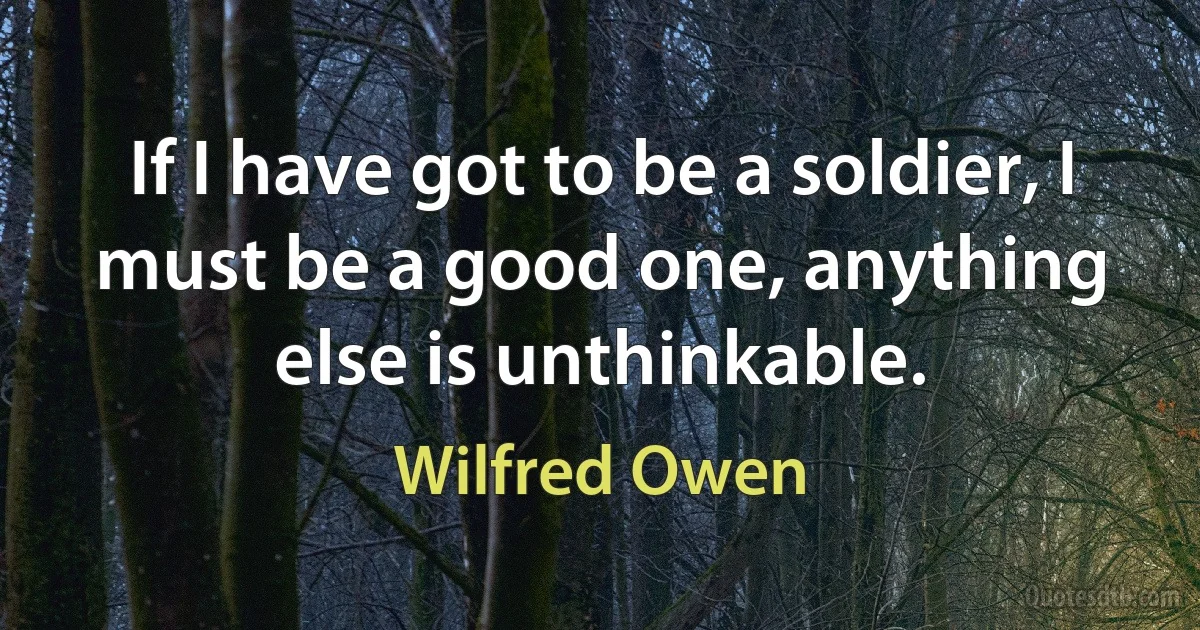 If I have got to be a soldier, I must be a good one, anything else is unthinkable. (Wilfred Owen)