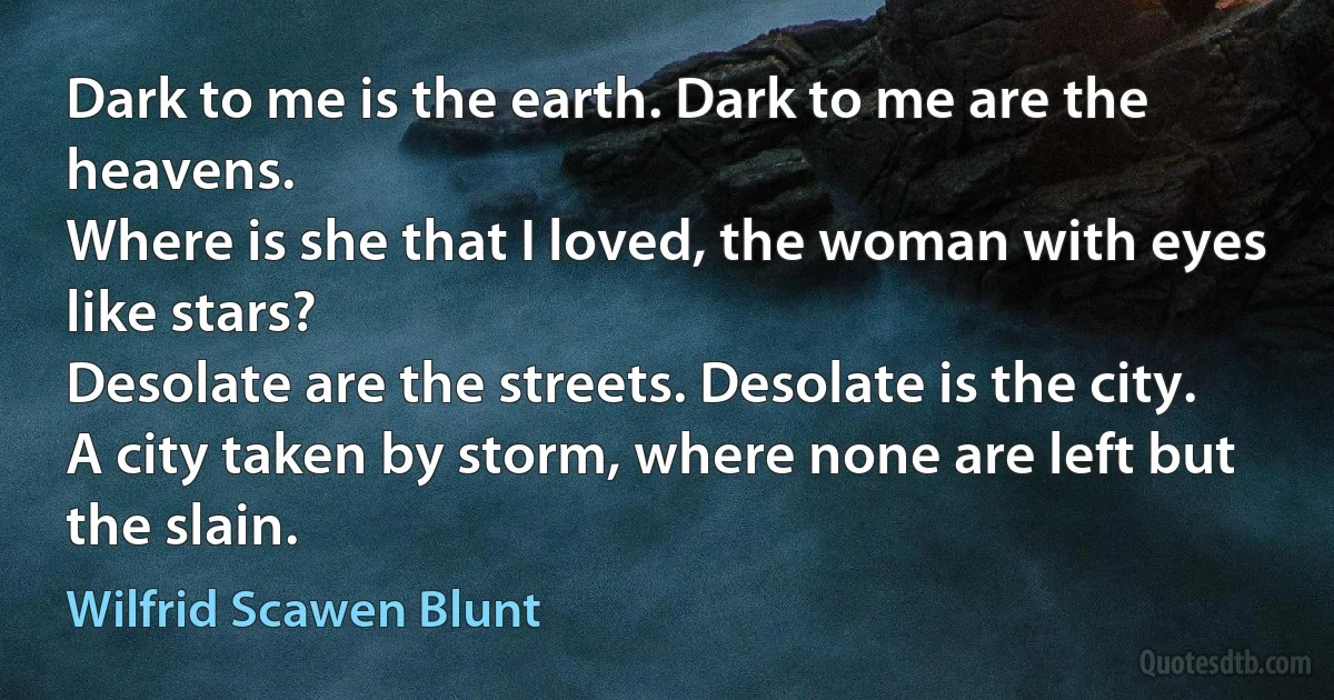 Dark to me is the earth. Dark to me are the heavens.
Where is she that I loved, the woman with eyes like stars?
Desolate are the streets. Desolate is the city.
A city taken by storm, where none are left but the slain. (Wilfrid Scawen Blunt)