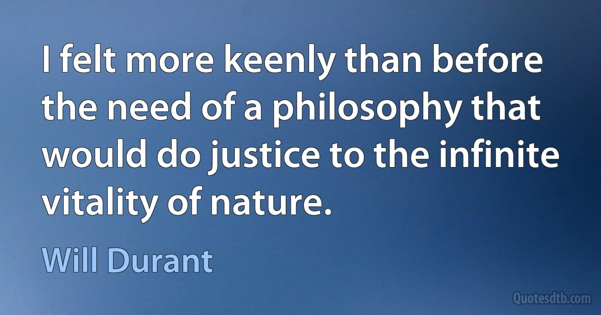 I felt more keenly than before the need of a philosophy that would do justice to the infinite vitality of nature. (Will Durant)