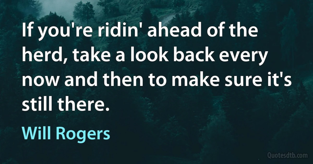 If you're ridin' ahead of the herd, take a look back every now and then to make sure it's still there. (Will Rogers)