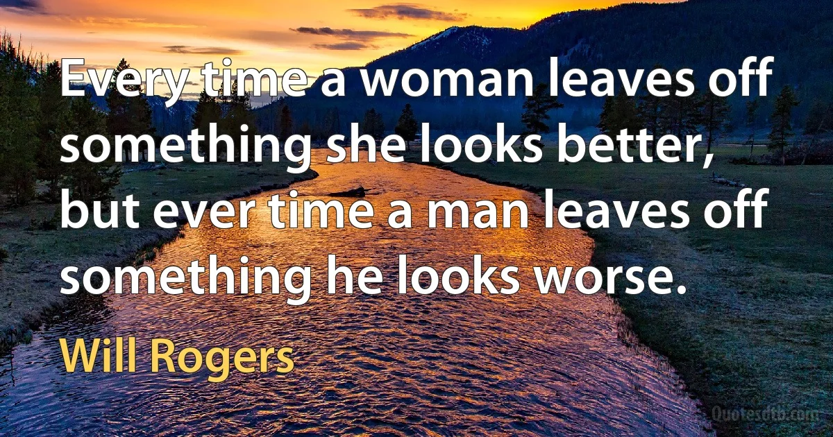 Every time a woman leaves off something she looks better, but ever time a man leaves off something he looks worse. (Will Rogers)