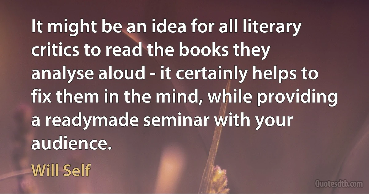 It might be an idea for all literary critics to read the books they analyse aloud - it certainly helps to fix them in the mind, while providing a readymade seminar with your audience. (Will Self)