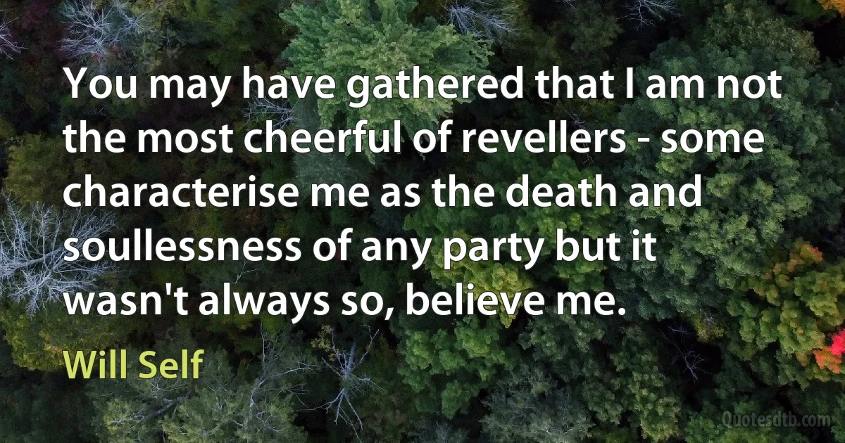 You may have gathered that I am not the most cheerful of revellers - some characterise me as the death and soullessness of any party but it wasn't always so, believe me. (Will Self)