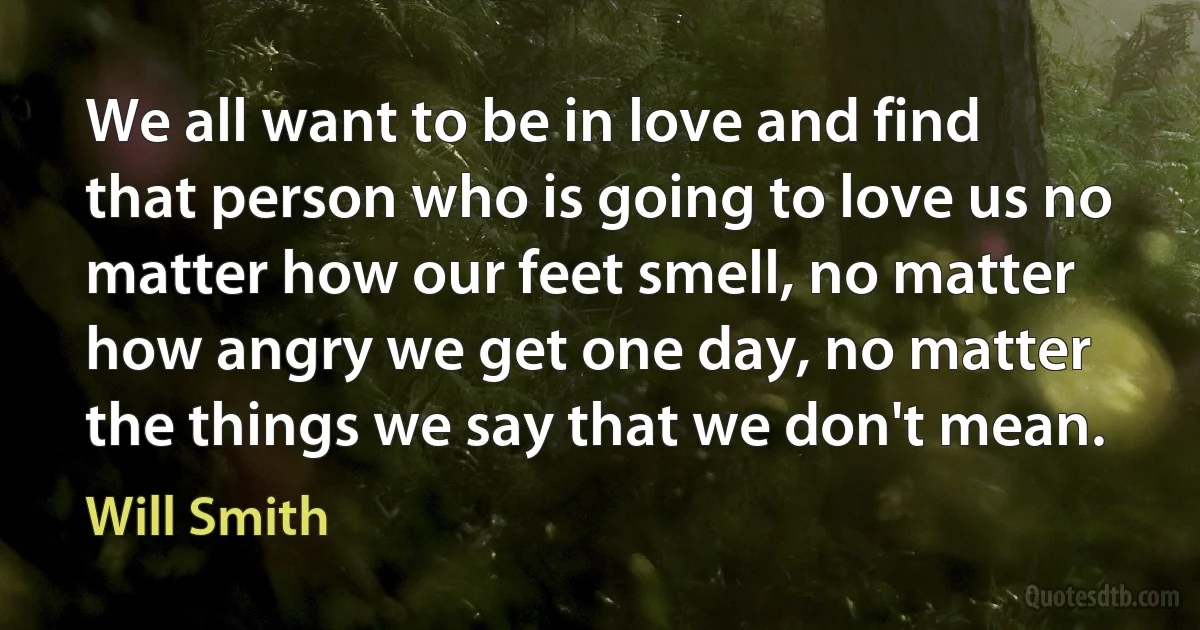 We all want to be in love and find that person who is going to love us no matter how our feet smell, no matter how angry we get one day, no matter the things we say that we don't mean. (Will Smith)