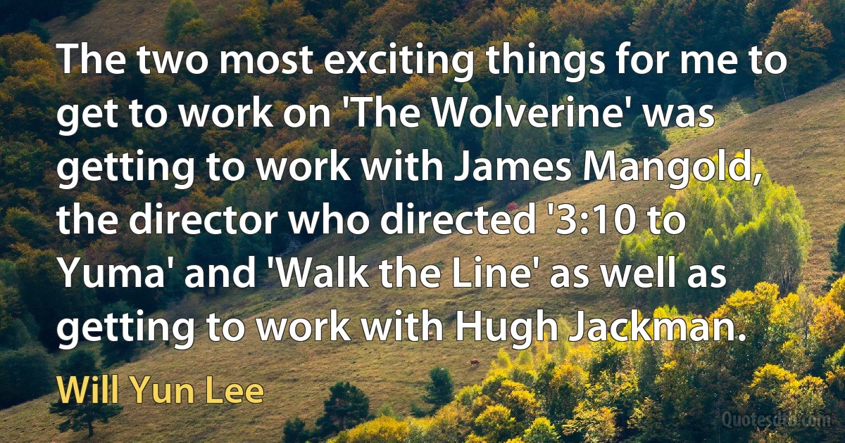 The two most exciting things for me to get to work on 'The Wolverine' was getting to work with James Mangold, the director who directed '3:10 to Yuma' and 'Walk the Line' as well as getting to work with Hugh Jackman. (Will Yun Lee)