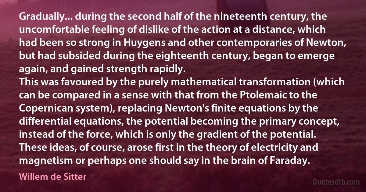 Gradually... during the second half of the nineteenth century, the uncomfortable feeling of dislike of the action at a distance, which had been so strong in Huygens and other contemporaries of Newton, but had subsided during the eighteenth century, began to emerge again, and gained strength rapidly.
This was favoured by the purely mathematical transformation (which can be compared in a sense with that from the Ptolemaic to the Copernican system), replacing Newton's finite equations by the differential equations, the potential becoming the primary concept, instead of the force, which is only the gradient of the potential. These ideas, of course, arose first in the theory of electricity and magnetism or perhaps one should say in the brain of Faraday. (Willem de Sitter)