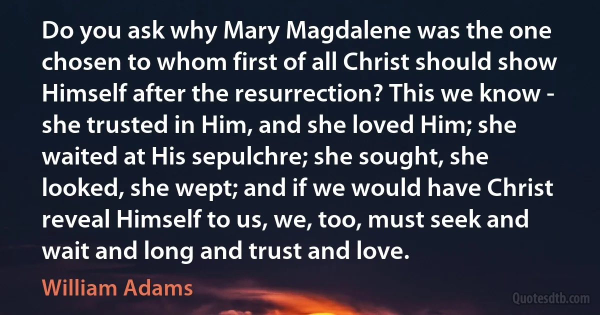 Do you ask why Mary Magdalene was the one chosen to whom first of all Christ should show Himself after the resurrection? This we know - she trusted in Him, and she loved Him; she waited at His sepulchre; she sought, she looked, she wept; and if we would have Christ reveal Himself to us, we, too, must seek and wait and long and trust and love. (William Adams)