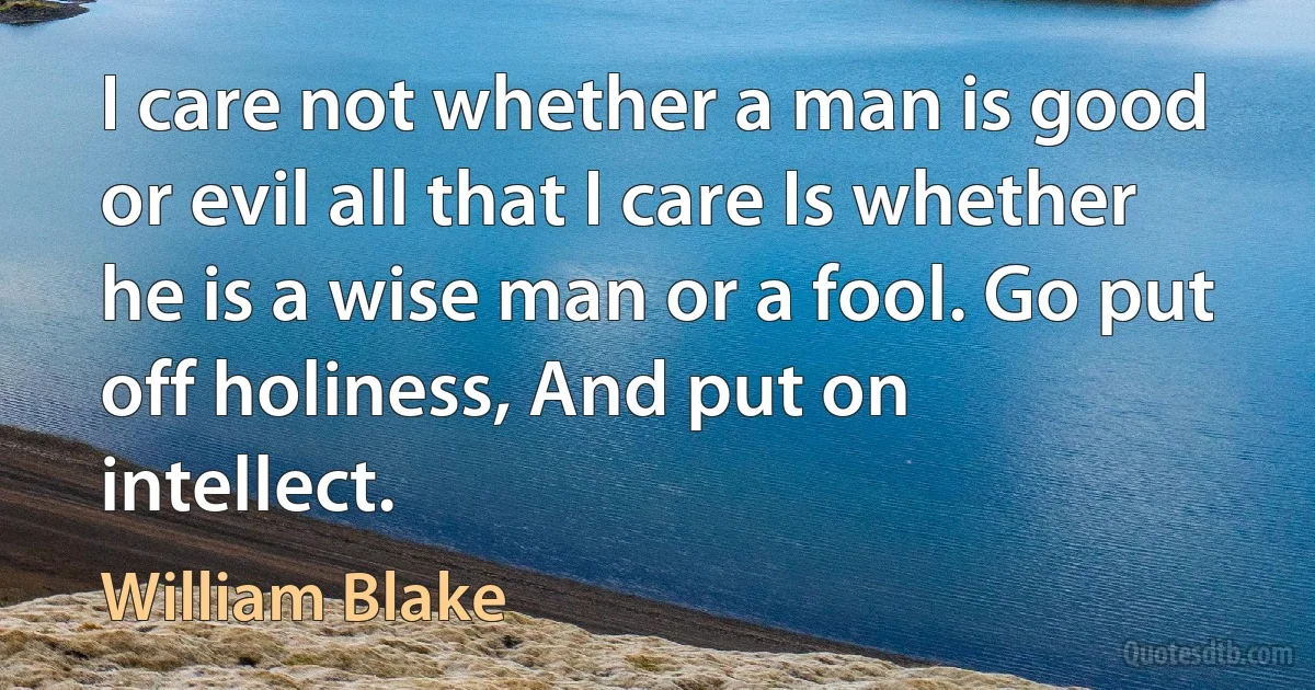 I care not whether a man is good or evil all that I care Is whether he is a wise man or a fool. Go put off holiness, And put on intellect. (William Blake)