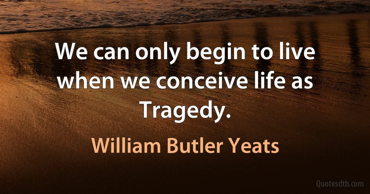 We can only begin to live when we conceive life as
Tragedy. (William Butler Yeats)