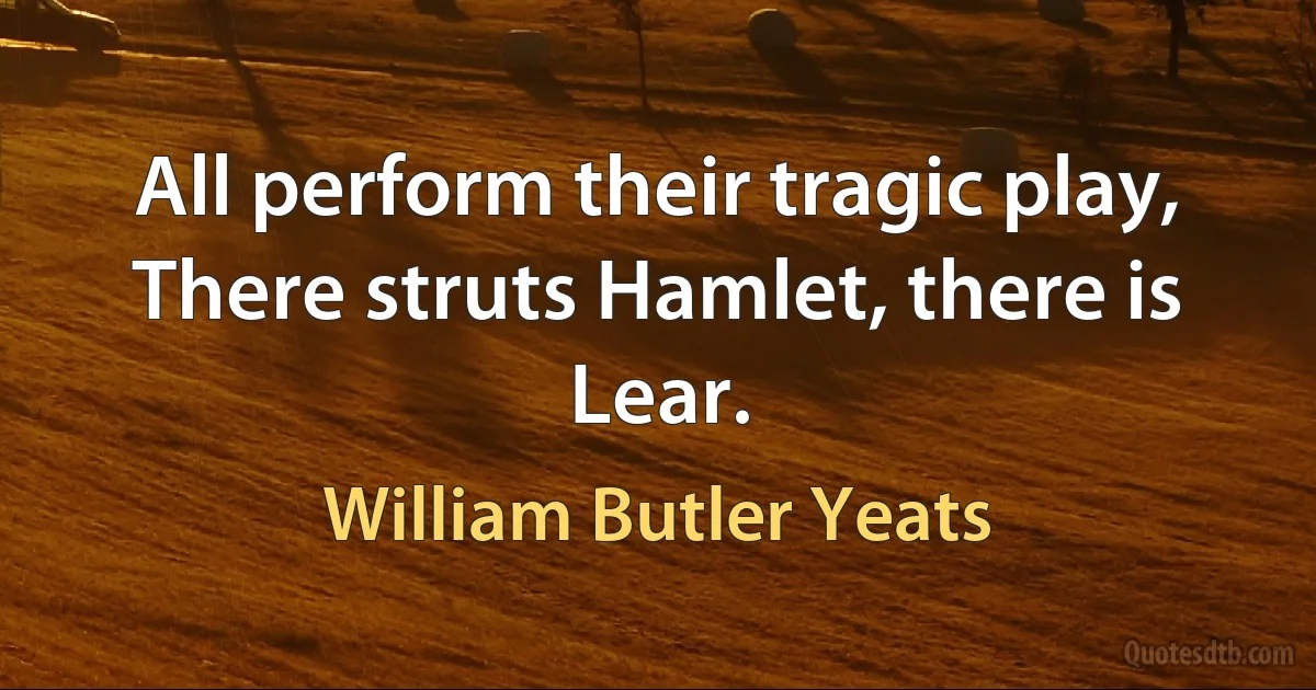 All perform their tragic play, There struts Hamlet, there is Lear. (William Butler Yeats)