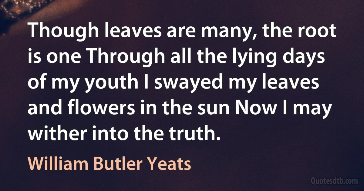 Though leaves are many, the root is one Through all the lying days of my youth I swayed my leaves and flowers in the sun Now I may wither into the truth. (William Butler Yeats)