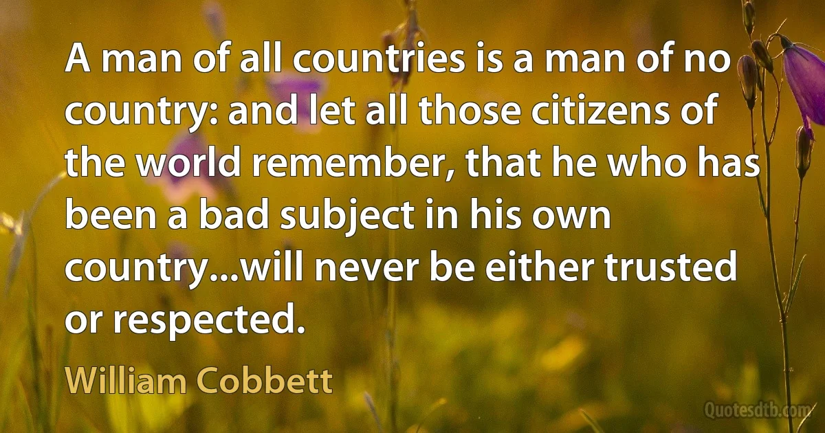 A man of all countries is a man of no country: and let all those citizens of the world remember, that he who has been a bad subject in his own country...will never be either trusted or respected. (William Cobbett)