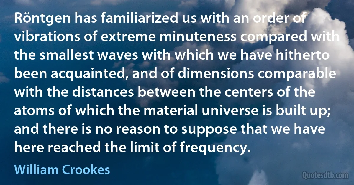 Röntgen has familiarized us with an order of vibrations of extreme minuteness compared with the smallest waves with which we have hitherto been acquainted, and of dimensions comparable with the distances between the centers of the atoms of which the material universe is built up; and there is no reason to suppose that we have here reached the limit of frequency. (William Crookes)