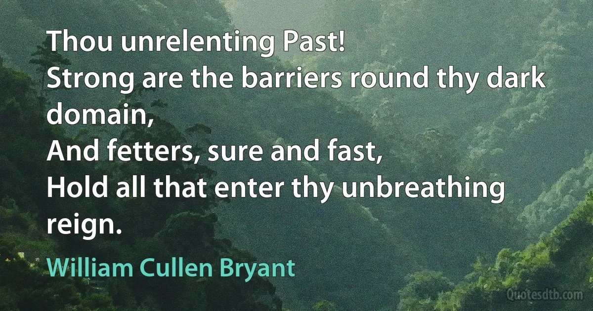 Thou unrelenting Past!
Strong are the barriers round thy dark domain,
And fetters, sure and fast,
Hold all that enter thy unbreathing reign. (William Cullen Bryant)