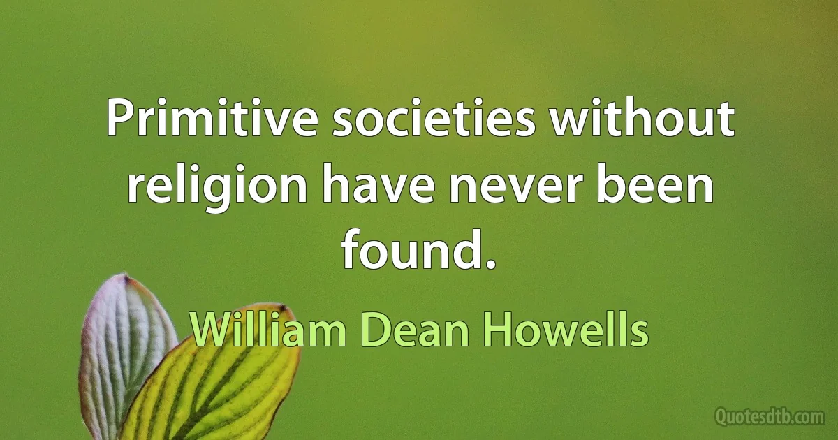 Primitive societies without religion have never been found. (William Dean Howells)