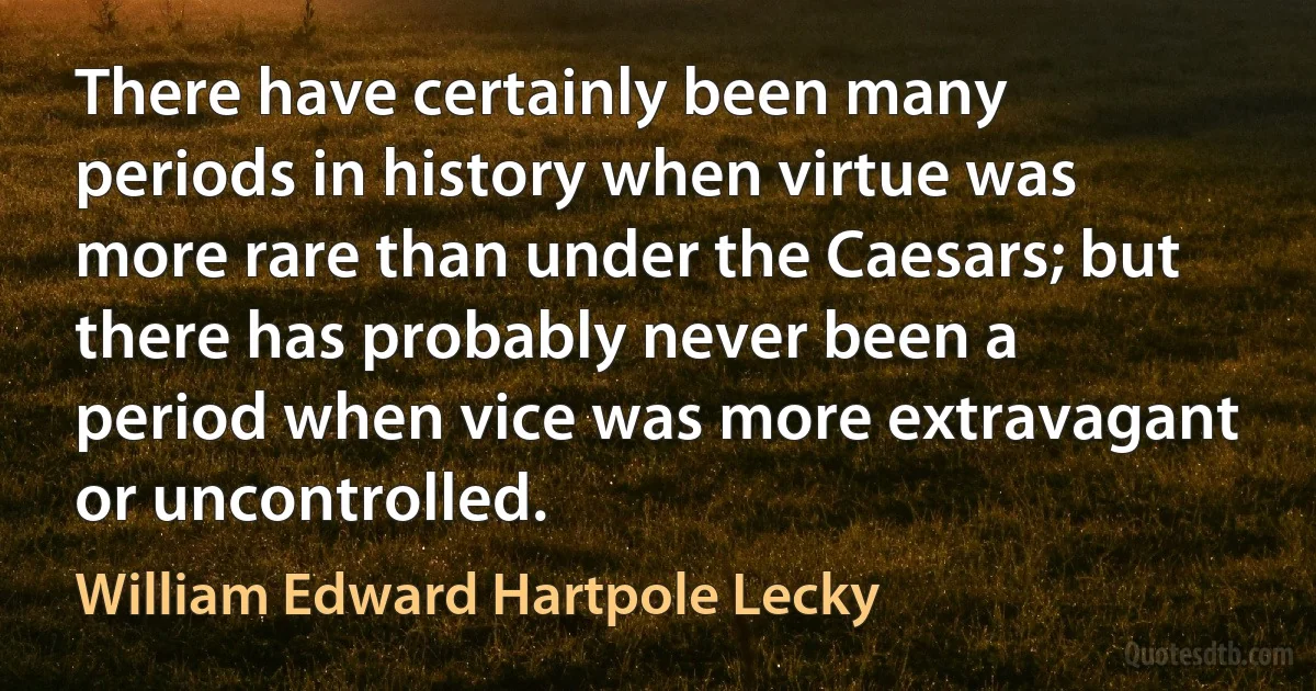 There have certainly been many periods in history when virtue was more rare than under the Caesars; but there has probably never been a period when vice was more extravagant or uncontrolled. (William Edward Hartpole Lecky)