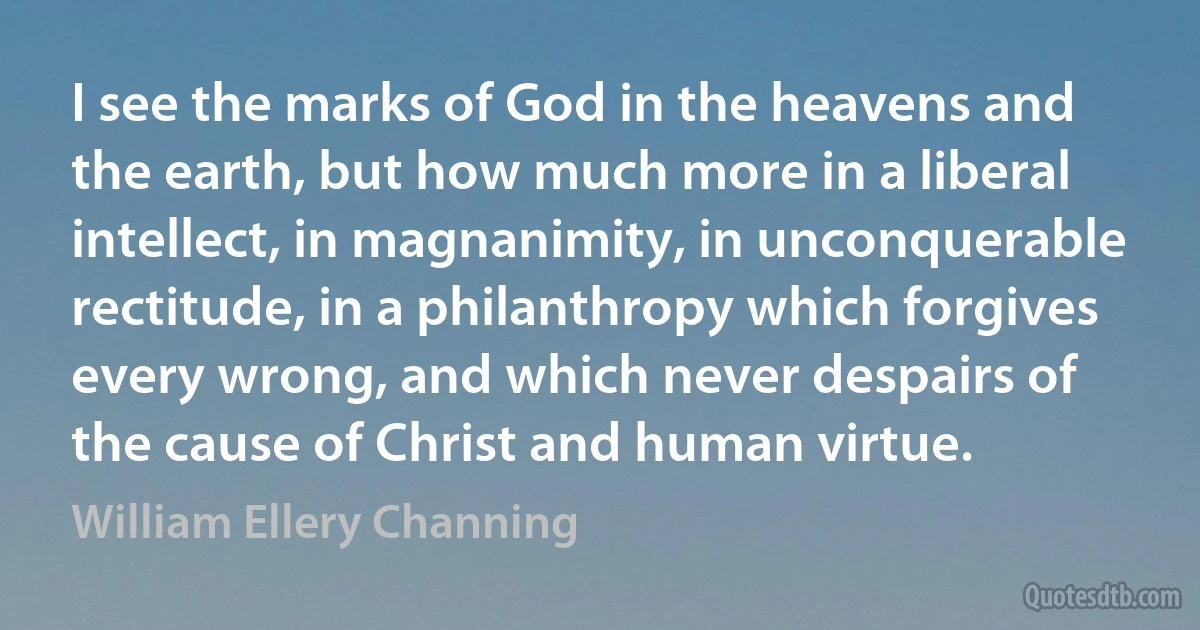 I see the marks of God in the heavens and the earth, but how much more in a liberal intellect, in magnanimity, in unconquerable rectitude, in a philanthropy which forgives every wrong, and which never despairs of the cause of Christ and human virtue. (William Ellery Channing)