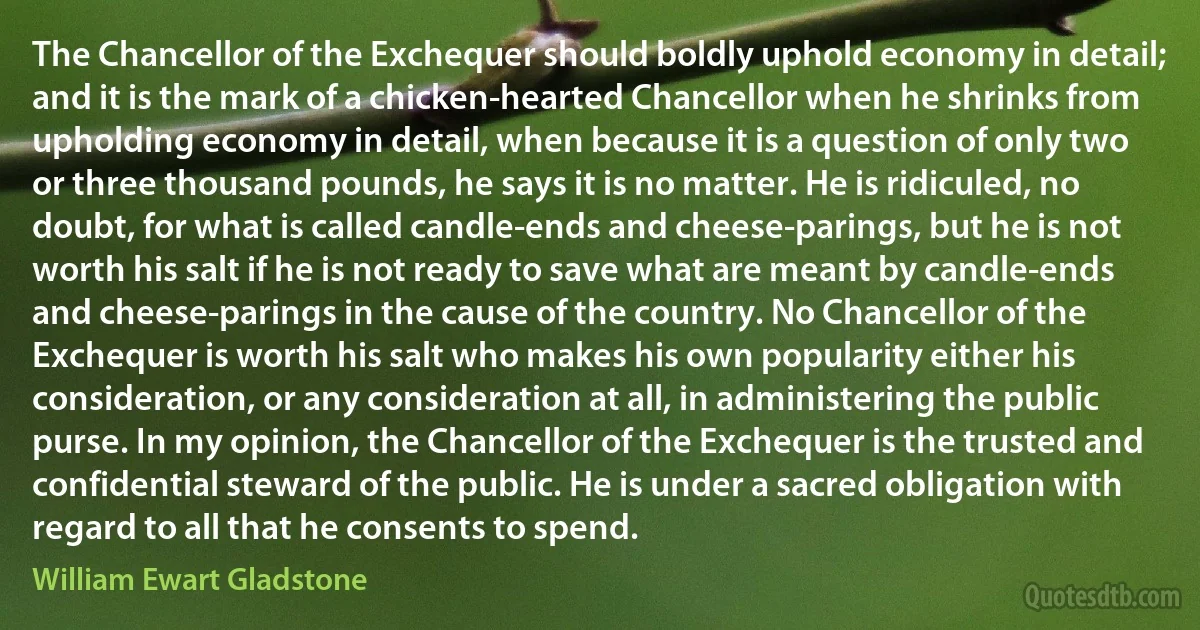 The Chancellor of the Exchequer should boldly uphold economy in detail; and it is the mark of a chicken-hearted Chancellor when he shrinks from upholding economy in detail, when because it is a question of only two or three thousand pounds, he says it is no matter. He is ridiculed, no doubt, for what is called candle-ends and cheese-parings, but he is not worth his salt if he is not ready to save what are meant by candle-ends and cheese-parings in the cause of the country. No Chancellor of the Exchequer is worth his salt who makes his own popularity either his consideration, or any consideration at all, in administering the public purse. In my opinion, the Chancellor of the Exchequer is the trusted and confidential steward of the public. He is under a sacred obligation with regard to all that he consents to spend. (William Ewart Gladstone)