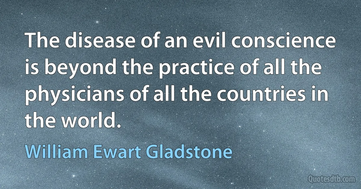 The disease of an evil conscience is beyond the practice of all the physicians of all the countries in the world. (William Ewart Gladstone)