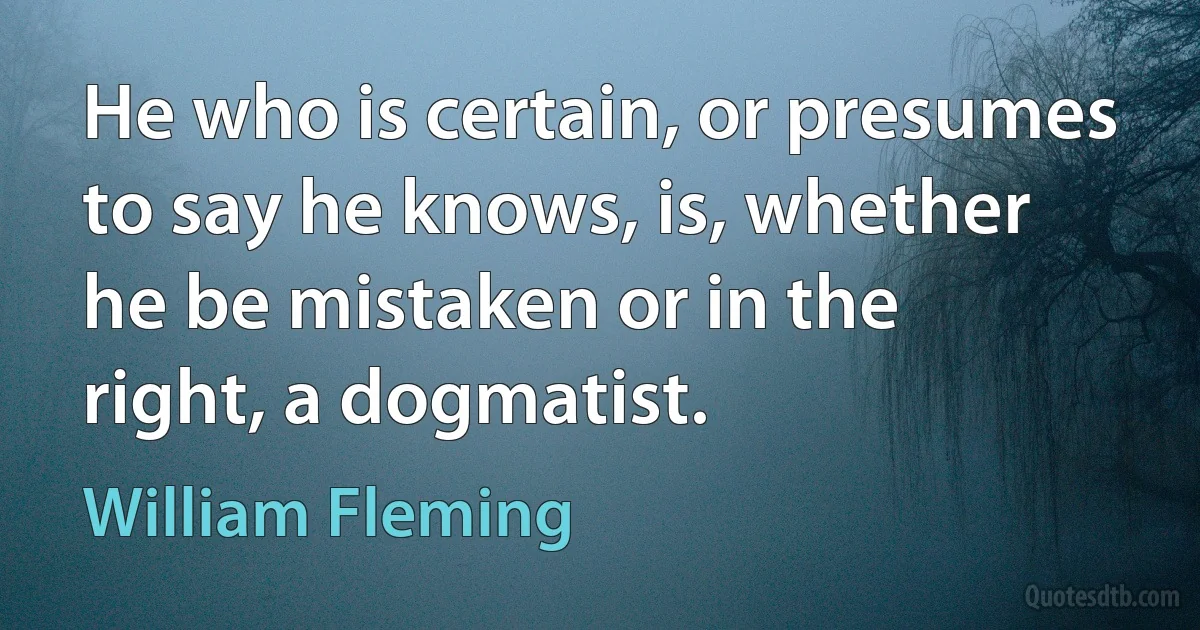 He who is certain, or presumes to say he knows, is, whether he be mistaken or in the right, a dogmatist. (William Fleming)