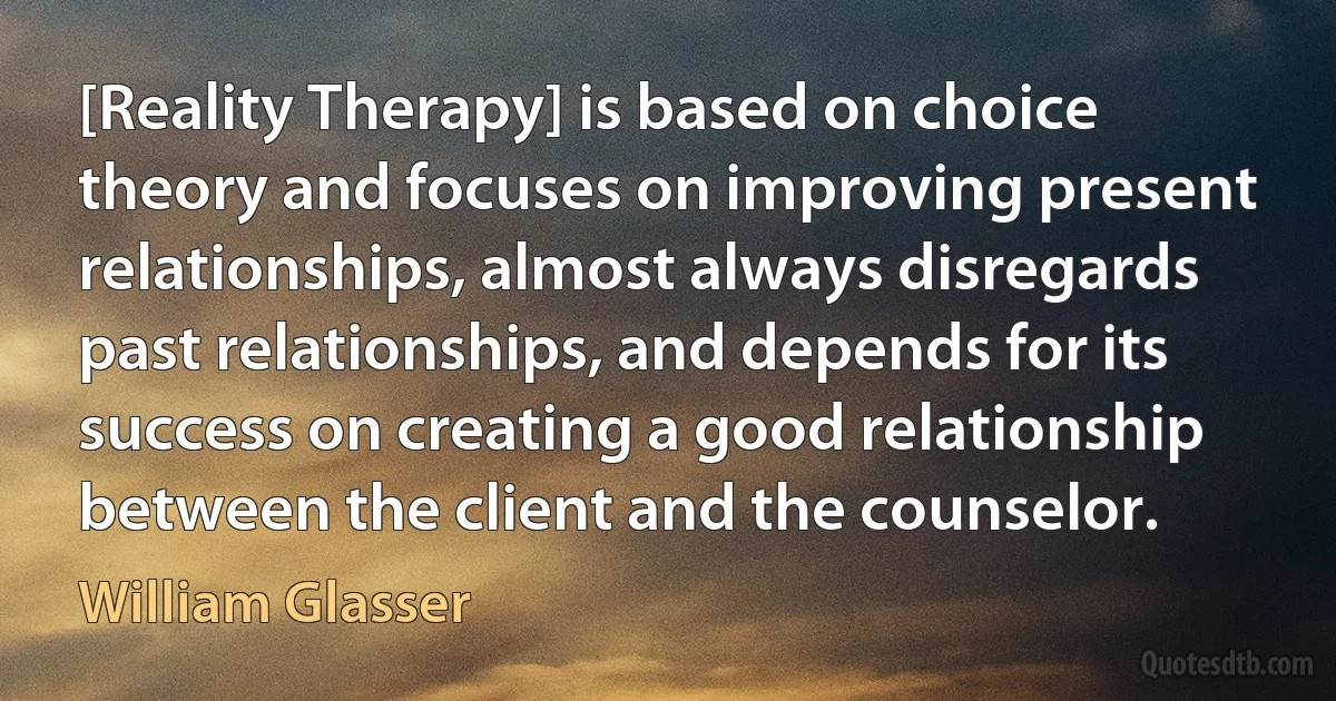 [Reality Therapy] is based on choice theory and focuses on improving present relationships, almost always disregards past relationships, and depends for its success on creating a good relationship between the client and the counselor. (William Glasser)