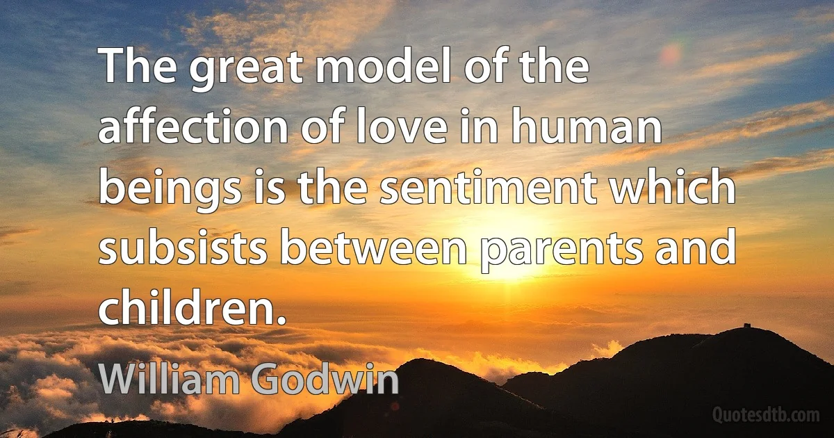 The great model of the affection of love in human beings is the sentiment which subsists between parents and children. (William Godwin)