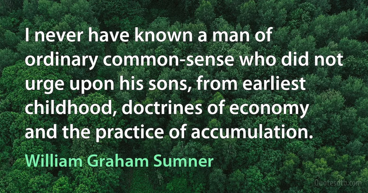 I never have known a man of ordinary common-sense who did not urge upon his sons, from earliest childhood, doctrines of economy and the practice of accumulation. (William Graham Sumner)