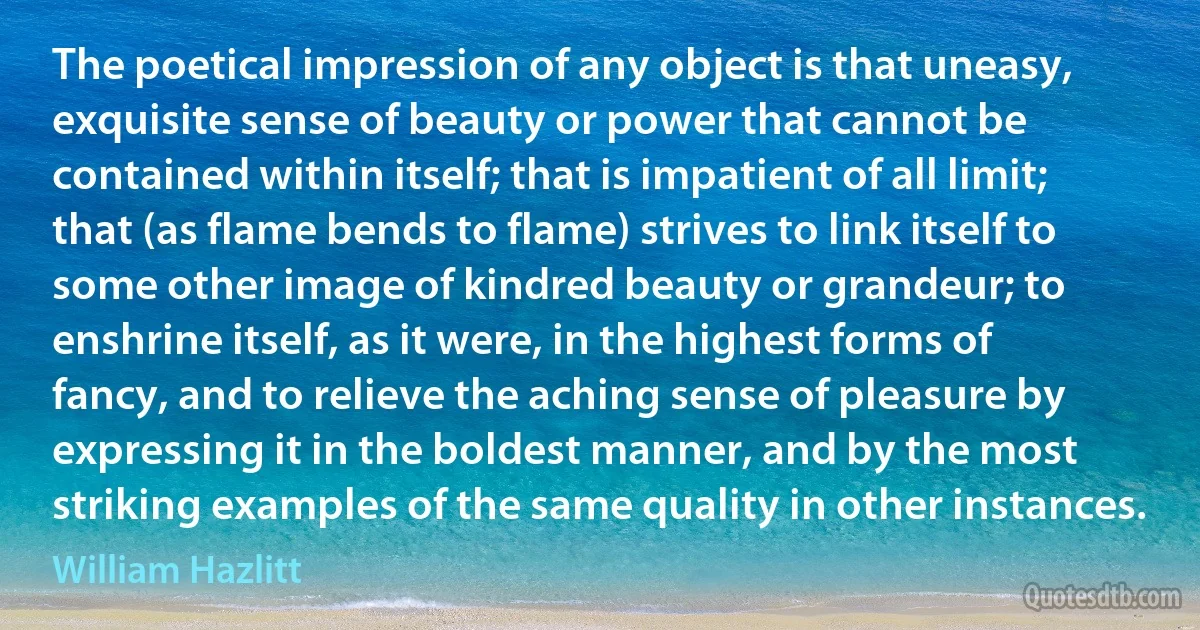 The poetical impression of any object is that uneasy, exquisite sense of beauty or power that cannot be contained within itself; that is impatient of all limit; that (as flame bends to flame) strives to link itself to some other image of kindred beauty or grandeur; to enshrine itself, as it were, in the highest forms of fancy, and to relieve the aching sense of pleasure by expressing it in the boldest manner, and by the most striking examples of the same quality in other instances. (William Hazlitt)