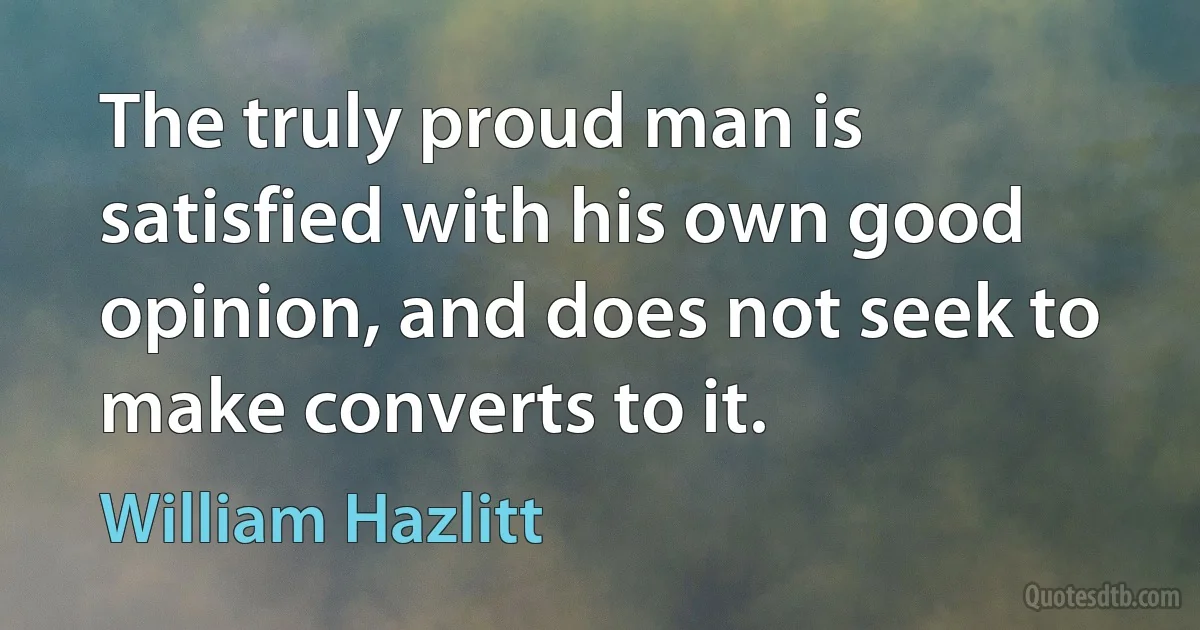 The truly proud man is satisfied with his own good opinion, and does not seek to make converts to it. (William Hazlitt)