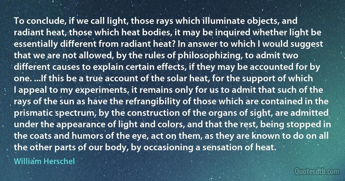 To conclude, if we call light, those rays which illuminate objects, and radiant heat, those which heat bodies, it may be inquired whether light be essentially different from radiant heat? In answer to which I would suggest that we are not allowed, by the rules of philosophizing, to admit two different causes to explain certain effects, if they may be accounted for by one. ...If this be a true account of the solar heat, for the support of which I appeal to my experiments, it remains only for us to admit that such of the rays of the sun as have the refrangibility of those which are contained in the prismatic spectrum, by the construction of the organs of sight, are admitted under the appearance of light and colors, and that the rest, being stopped in the coats and humors of the eye, act on them, as they are known to do on all the other parts of our body, by occasioning a sensation of heat. (William Herschel)