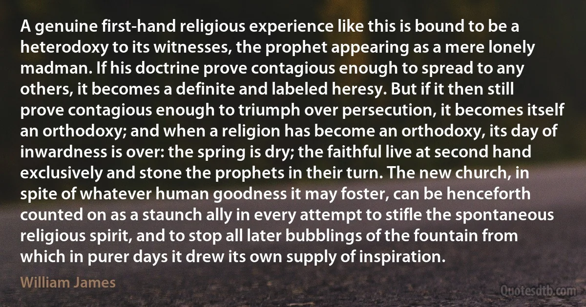 A genuine first-hand religious experience like this is bound to be a heterodoxy to its witnesses, the prophet appearing as a mere lonely madman. If his doctrine prove contagious enough to spread to any others, it becomes a definite and labeled heresy. But if it then still prove contagious enough to triumph over persecution, it becomes itself an orthodoxy; and when a religion has become an orthodoxy, its day of inwardness is over: the spring is dry; the faithful live at second hand exclusively and stone the prophets in their turn. The new church, in spite of whatever human goodness it may foster, can be henceforth counted on as a staunch ally in every attempt to stifle the spontaneous religious spirit, and to stop all later bubblings of the fountain from which in purer days it drew its own supply of inspiration. (William James)