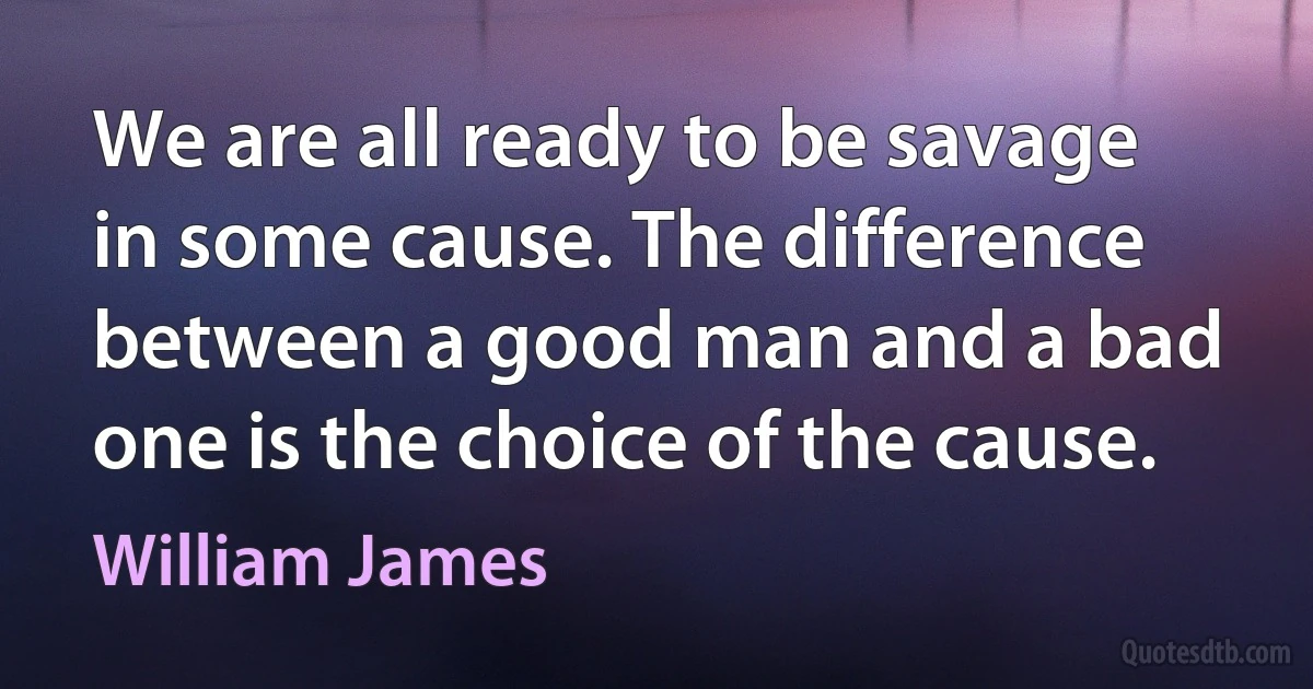 We are all ready to be savage in some cause. The difference between a good man and a bad one is the choice of the cause. (William James)