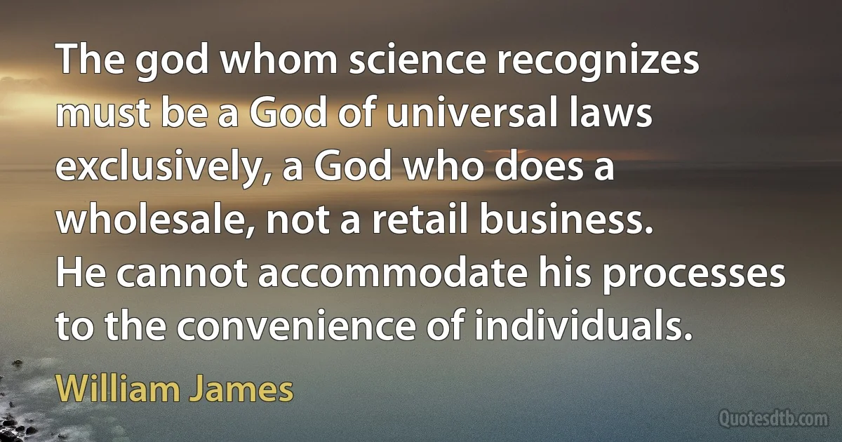 The god whom science recognizes must be a God of universal laws exclusively, a God who does a wholesale, not a retail business. He cannot accommodate his processes to the convenience of individuals. (William James)