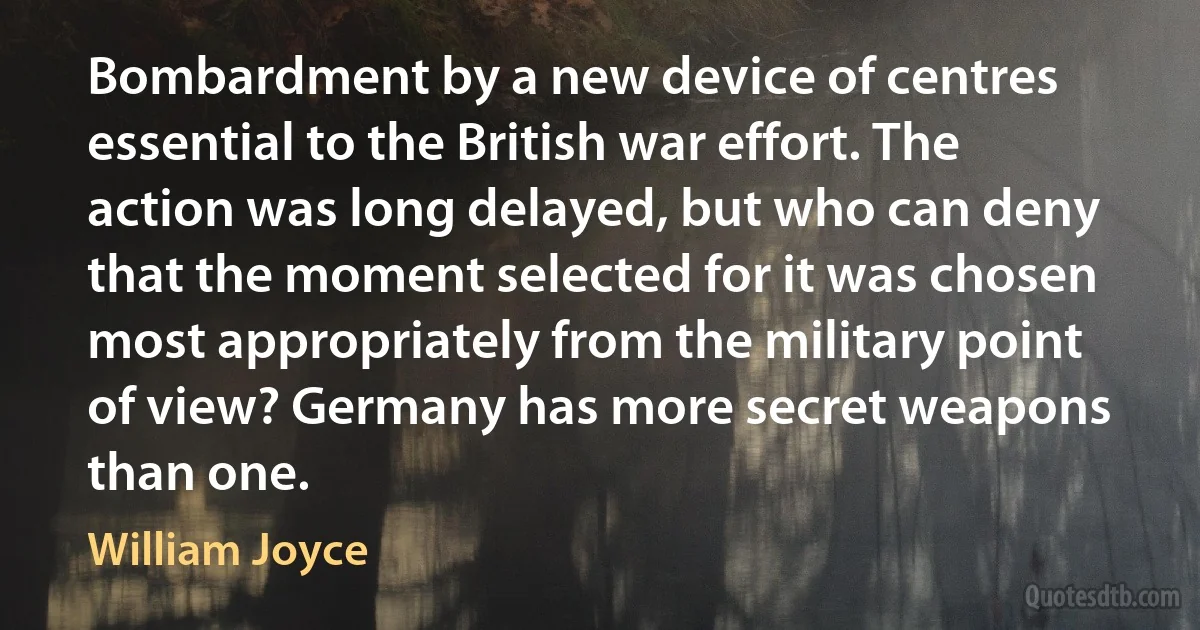 Bombardment by a new device of centres essential to the British war effort. The action was long delayed, but who can deny that the moment selected for it was chosen most appropriately from the military point of view? Germany has more secret weapons than one. (William Joyce)