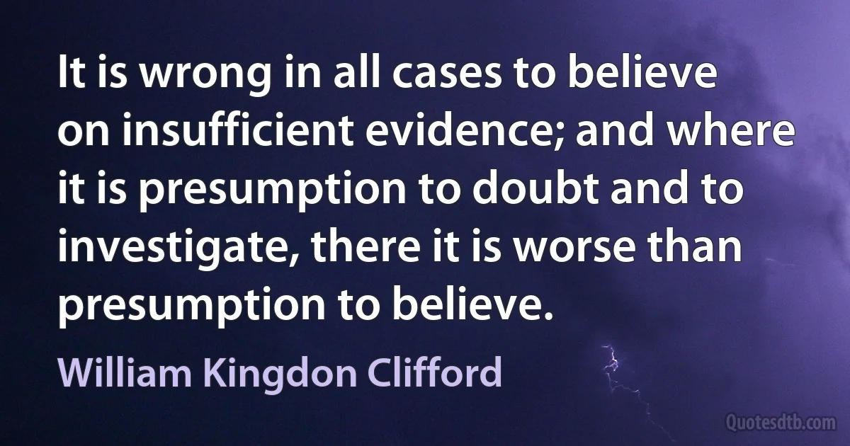 It is wrong in all cases to believe on insufficient evidence; and where it is presumption to doubt and to investigate, there it is worse than presumption to believe. (William Kingdon Clifford)