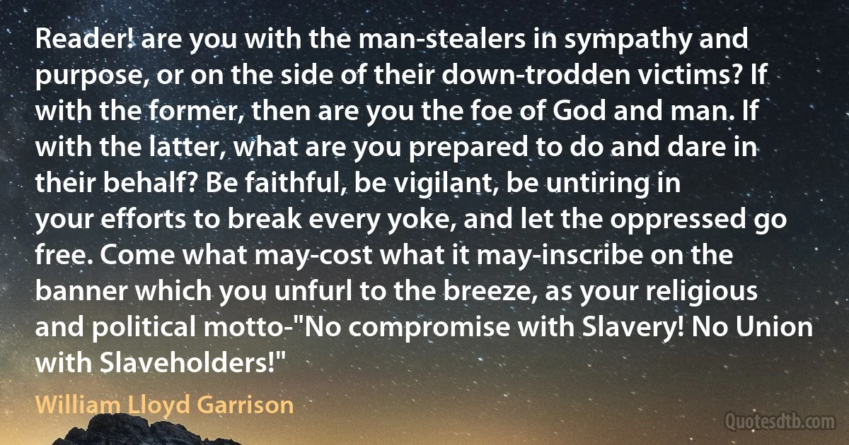 Reader! are you with the man-stealers in sympathy and purpose, or on the side of their down-trodden victims? If with the former, then are you the foe of God and man. If with the latter, what are you prepared to do and dare in their behalf? Be faithful, be vigilant, be untiring in your efforts to break every yoke, and let the oppressed go free. Come what may-cost what it may-inscribe on the banner which you unfurl to the breeze, as your religious and political motto-"No compromise with Slavery! No Union with Slaveholders!" (William Lloyd Garrison)