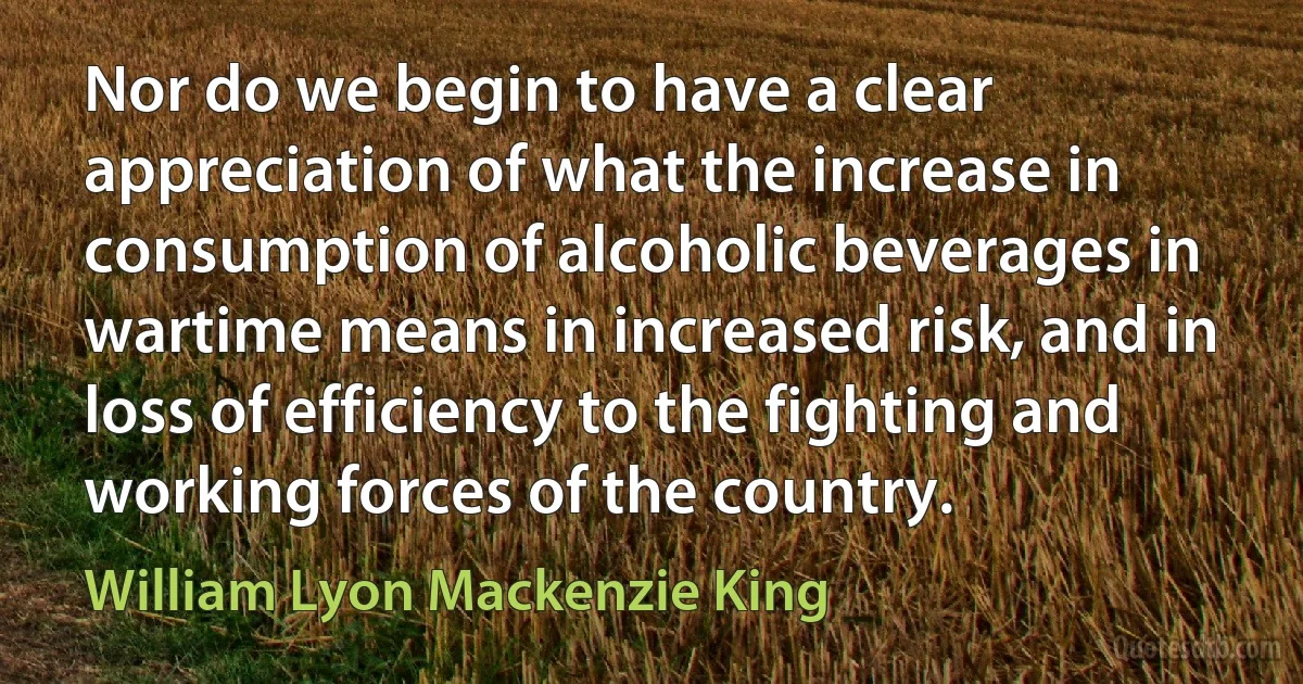 Nor do we begin to have a clear appreciation of what the increase in consumption of alcoholic beverages in wartime means in increased risk, and in loss of efficiency to the fighting and working forces of the country. (William Lyon Mackenzie King)