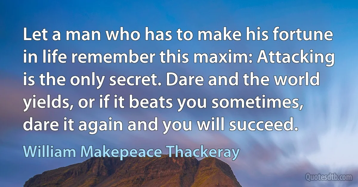 Let a man who has to make his fortune in life remember this maxim: Attacking is the only secret. Dare and the world yields, or if it beats you sometimes, dare it again and you will succeed. (William Makepeace Thackeray)